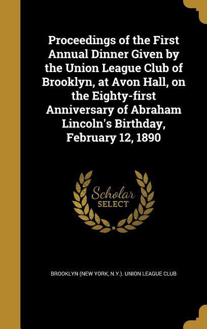 Proceedings of the First Annual Dinner Given by the Union League Club of Brooklyn at Avon Hall on the Eighty-first Anniversary of Abraham Lincoln‘s Birthday February 12 1890