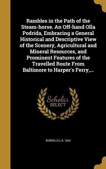 Rambles in the Path of the Steam-horse. An Off-hand Olla Podrida Embracing a General Historical and Descriptive View of the Scenery Agricultural and Mineral Resources and Prominent Features of the Travelled Route From Baltimore to Harper‘s Ferry ...