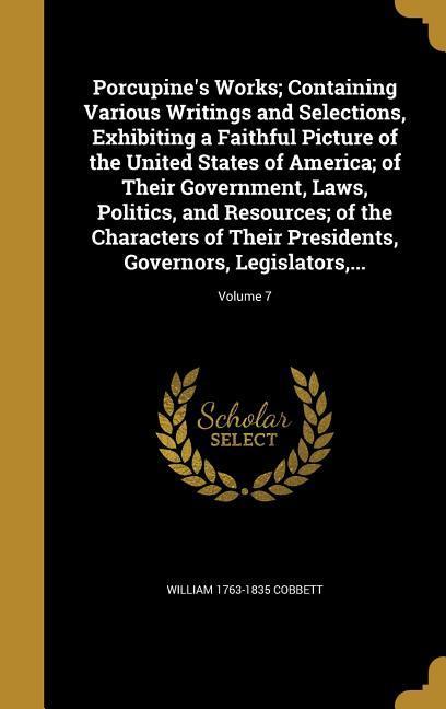 Porcupine‘s Works; Containing Various Writings and Selections Exhibiting a Faithful Picture of the United States of America; of Their Government Laws Politics and Resources; of the Characters of Their Presidents Governors Legislators ...; Volume 7