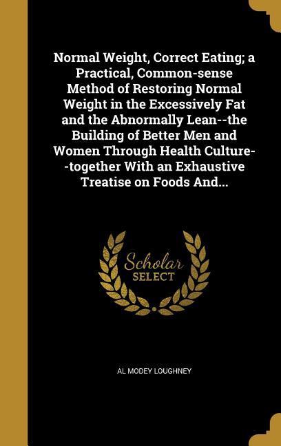 Normal Weight Correct Eating; a Practical Common-sense Method of Restoring Normal Weight in the Excessively Fat and the Abnormally Lean--the Building of Better Men and Women Through Health Culture--together With an Exhaustive Treatise on Foods And...