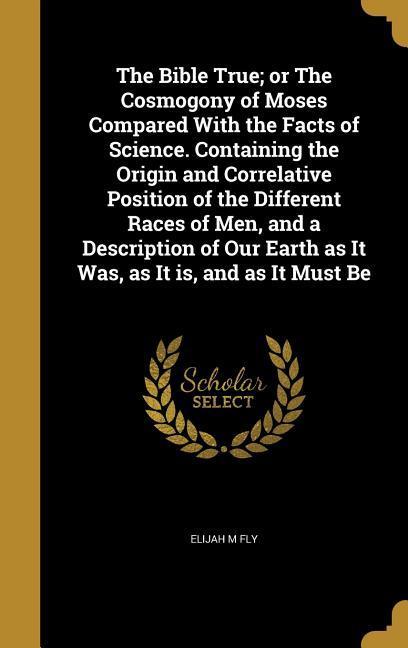The Bible True; or The Cosmogony of Moses Compared With the Facts of Science. Containing the Origin and Correlative Position of the Different Races of Men and a Description of Our Earth as It Was as It is and as It Must Be