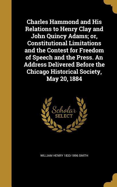 Charles Hammond and His Relations to Henry Clay and John Quincy Adams; or Constitutional Limitations and the Contest for Freedom of Speech and the Press. An Address Delivered Before the Chicago Historical Society May 20 1884
