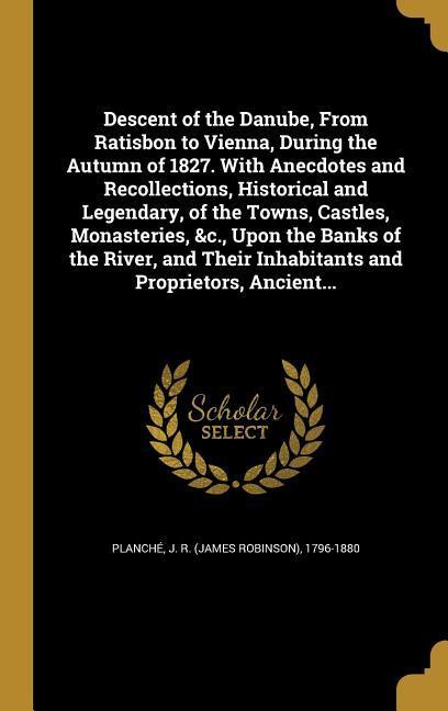 Descent of the Danube From Ratisbon to Vienna During the Autumn of 1827. With Anecdotes and Recollections Historical and Legendary of the Towns Castles Monasteries &c. Upon the Banks of the River and Their Inhabitants and Proprietors Ancient...