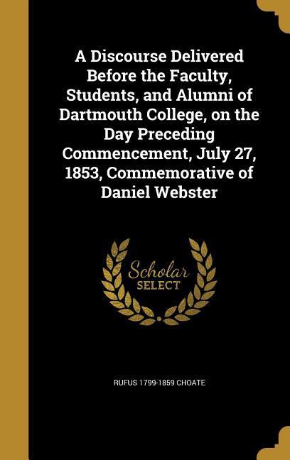 A Discourse Delivered Before the Faculty Students and Alumni of Dartmouth College on the Day Preceding Commencement July 27 1853 Commemorative of Daniel Webster