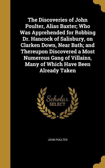 The Discoveries of John Poulter Alias Baxter; Who Was Apprehended for Robbing Dr. Hancock of Salisbury on Clarken Down Near Bath; and Thereupon Discovered a Most Numerous Gang of Villains Many of Which Have Been Already Taken