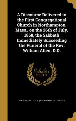 A Discourse Delivered in the First Congregational Church in Northampton Mass. on the 26th of July 1868 the Sabbath Immediately Succeeding the Funeral of the Rev. William Allen D.D.