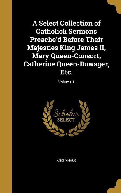 A Select Collection of Catholick Sermons Preache‘d Before Their Majesties King James II Mary Queen-Consort Catherine Queen-Dowager Etc.; Volume 1