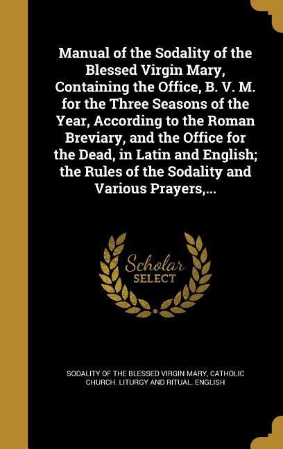 Manual of the Sodality of the Blessed Virgin Mary Containing the Office B. V. M. for the Three Seasons of the Year According to the Roman Breviary and the Office for the Dead in Latin and English; the Rules of the Sodality and Various Prayers ...