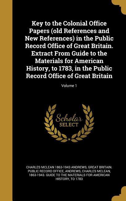 Key to the Colonial Office Papers (old References and New References) in the Public Record Office of Great Britain. Extract From Guide to the Materials for American History to 1783 in the Public Record Office of Great Britain; Volume 1