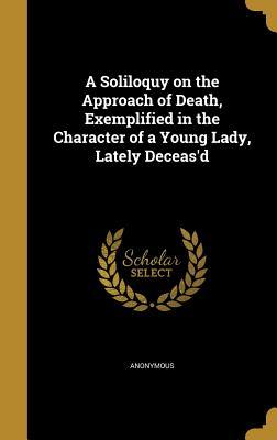 A Soliloquy on the Approach of Death Exemplified in the Character of a Young Lady Lately Deceas‘d