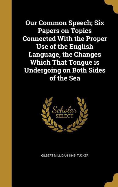 Our Common Speech; Six Papers on Topics Connected With the Proper Use of the English Language the Changes Which That Tongue is Undergoing on Both Sides of the Sea