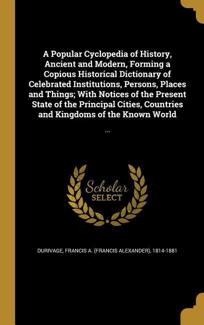 A Popular Cyclopedia of History Ancient and Modern Forming a Copious Historical Dictionary of Celebrated Institutions Persons Places and Things; With Notices of the Present State of the Principal Cities Countries and Kingdoms of the Known World