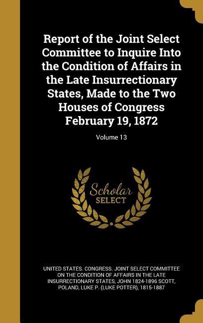 Report of the Joint Select Committee to Inquire Into the Condition of Affairs in the Late Insurrectionary States Made to the Two Houses of Congress February 19 1872; Volume 13