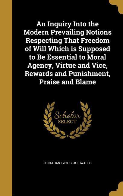 An Inquiry Into the Modern Prevailing Notions Respecting That Freedom of Will Which is Supposed to Be Essential to Moral Agency Virtue and Vice Rewards and Punishment Praise and Blame