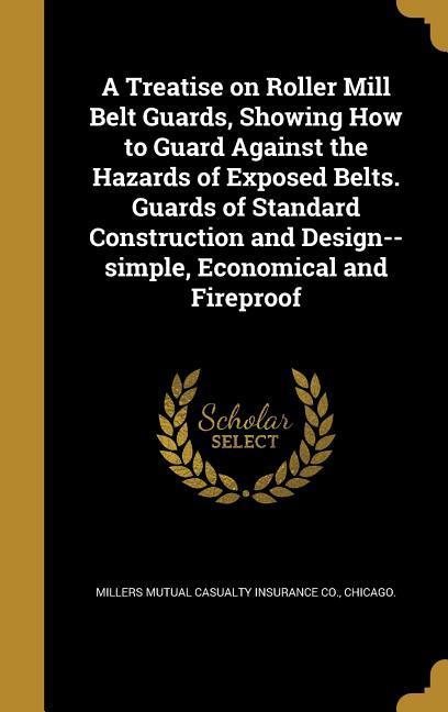 A Treatise on Roller Mill Belt Guards Showing How to Guard Against the Hazards of Exposed Belts. Guards of Standard Construction and --simple Economical and Fireproof