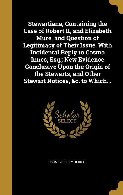 Stewartiana Containing the Case of Robert II and Elizabeth Mure and Question of Legitimacy of Their Issue With Incidental Reply to Cosmo Innes Esq.; New Evidence Conclusive Upon the Origin of the Stewarts and Other Stewart Notices &c. to Which...