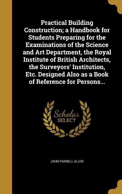 Practical Building Construction; a Handbook for Students Preparing for the Examinations of the Science and Art Department the Royal Institute of British Architects the Surveyors‘ Institution Etc. ed Also as a Book of Reference for Persons...