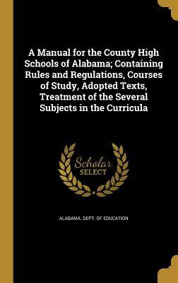 A Manual for the County High Schools of Alabama; Containing Rules and Regulations Courses of Study Adopted Texts Treatment of the Several Subjects in the Curricula