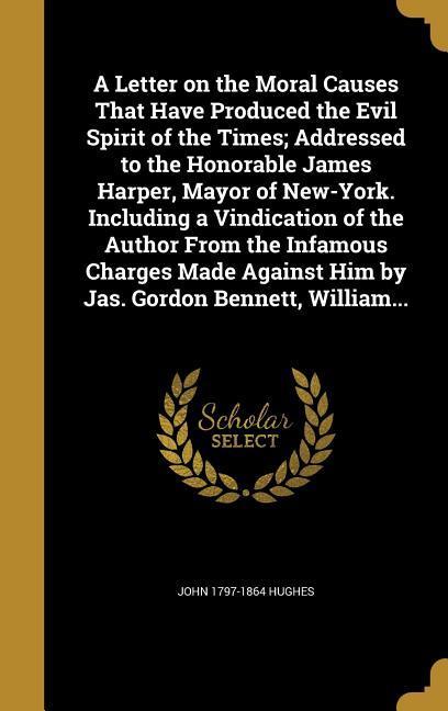 A Letter on the Moral Causes That Have Produced the Evil Spirit of the Times; Addressed to the Honorable James Harper Mayor of New-York. Including a Vindication of the Author From the Infamous Charges Made Against Him by Jas. Gordon Bennett William...