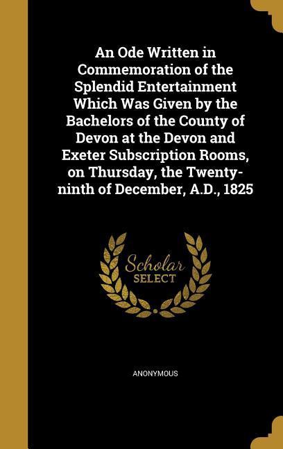 An Ode Written in Commemoration of the Splendid Entertainment Which Was Given by the Bachelors of the County of Devon at the Devon and Exeter Subscription Rooms on Thursday the Twenty-ninth of December A.D. 1825