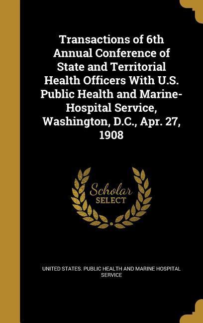 Transactions of 6th Annual Conference of State and Territorial Health Officers With U.S. Public Health and Marine-Hospital Service Washington D.C. Apr. 27 1908