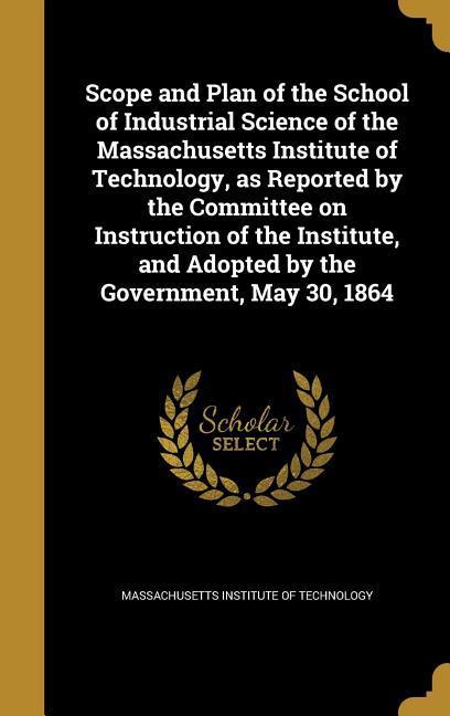 Scope and Plan of the School of Industrial Science of the Massachusetts Institute of Technology as Reported by the Committee on Instruction of the Institute and Adopted by the Government May 30 1864