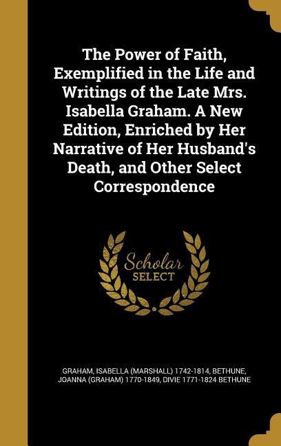 The Power of Faith Exemplified in the Life and Writings of the Late Mrs. Isabella Graham. A New Edition Enriched by Her Narrative of Her Husband‘s Death and Other Select Correspondence