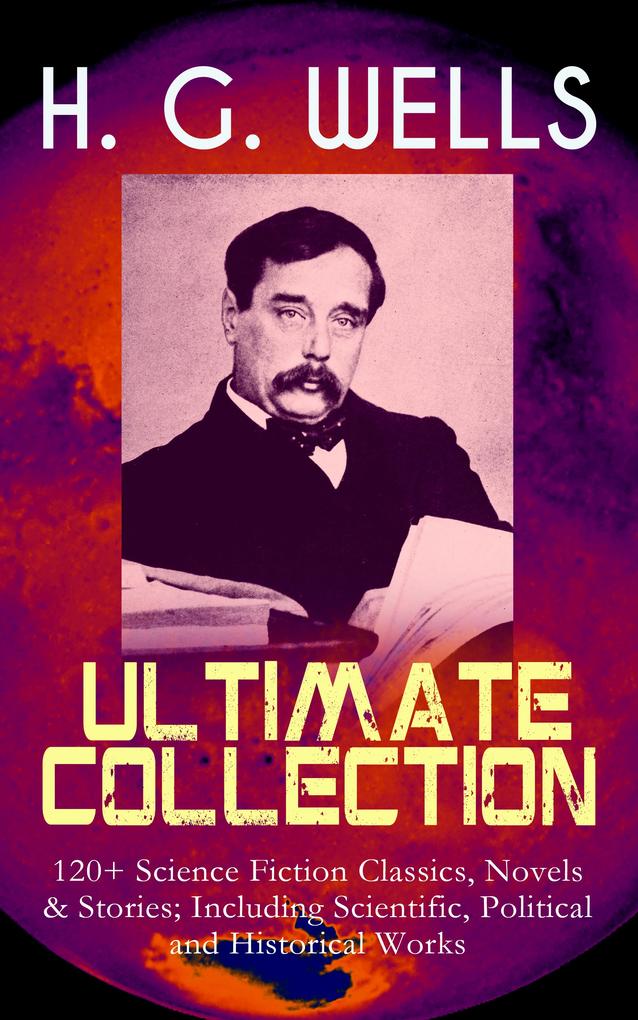 H. G. WELLS Ultimate Collection: 120+ Science Fiction Classics Novels & Stories; Including Scientific Political and Historical Works