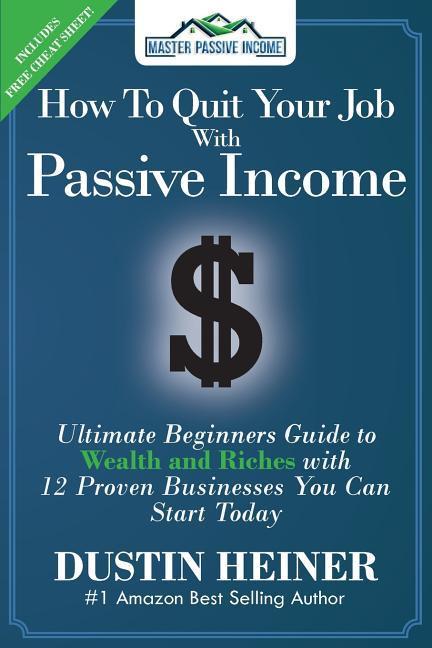 How to Quit Your Job with Passive Income: The Ultimate Beginners Guide to Wealth and Riches with 12 Proven Businesses You Can Start Today