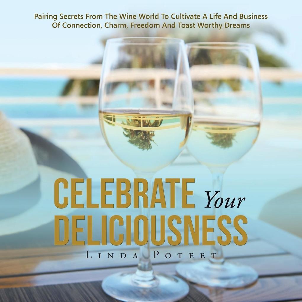 Celebrate Your Deliciousness: Pairing Secrets From The Wine World To Cultivate A Life And Business Of Connection Charm Freedom And Toast Worthy Dr
