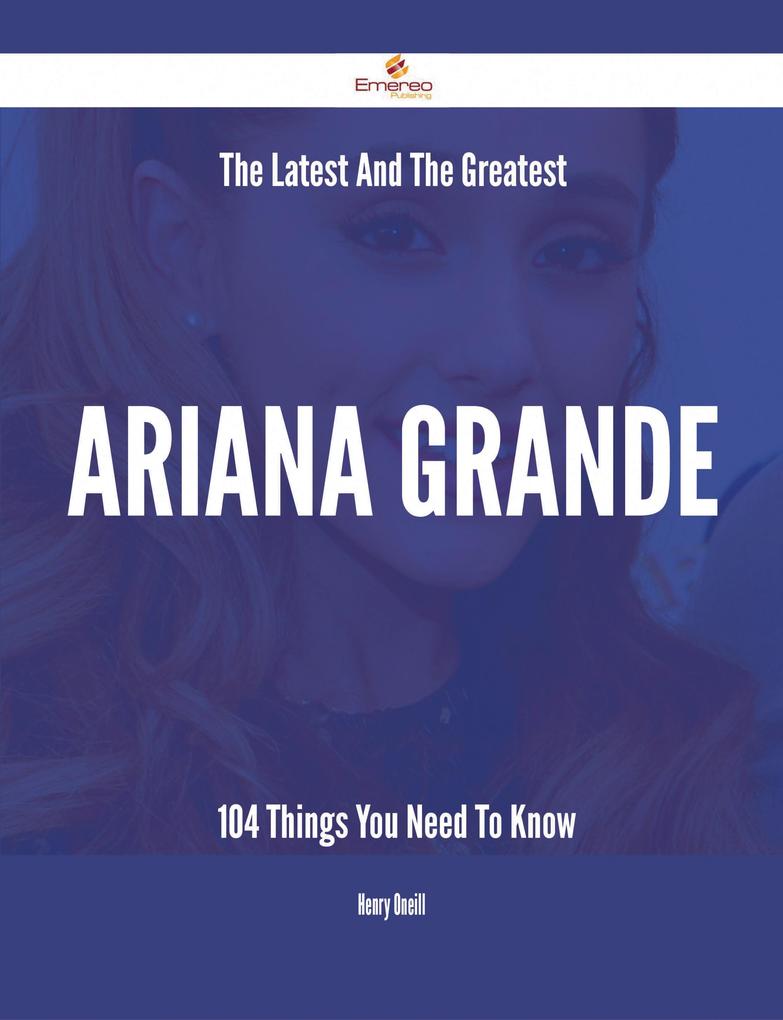 The Latest And The Greatest Ariana Grande - 104 Things You Need To Know
