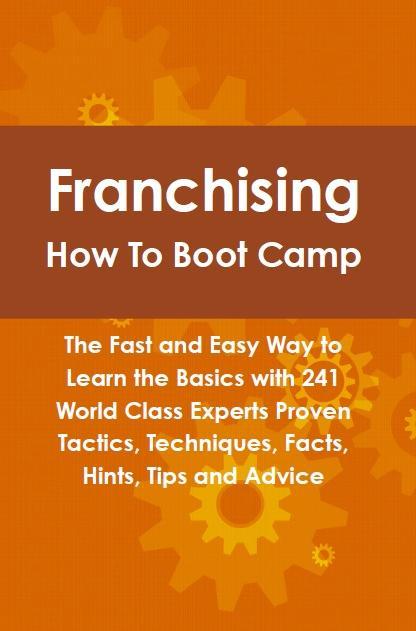 Franchising How To Boot Camp: The Fast and Easy Way to Learn the Basics with 241 World Class Experts Proven Tactics Techniques Facts Hints Tips and Advice