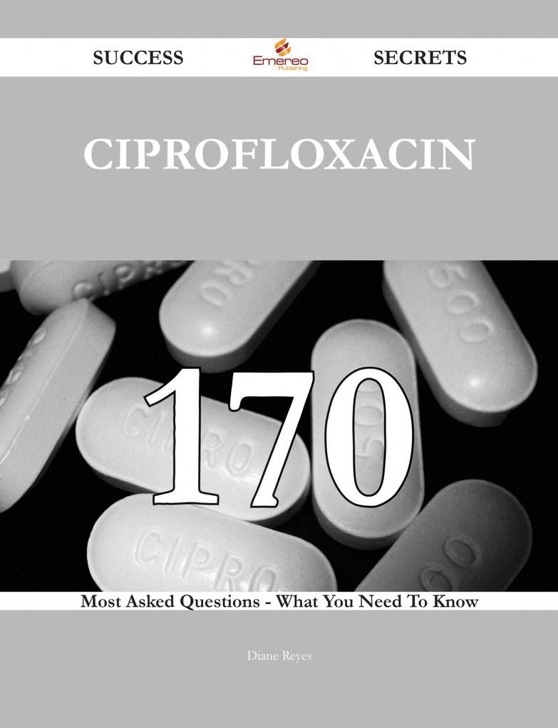 Ciprofloxacin 170 Success Secrets - 170 Most Asked Questions On Ciprofloxacin - What You Need To Know