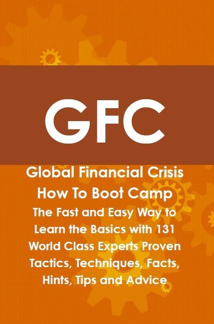 GFC Global Financial Crisis How To Boot Camp: The Fast and Easy Way to Learn the Basics with 131 World Class Experts Proven Tactics Techniques Facts Hints Tips and Advice