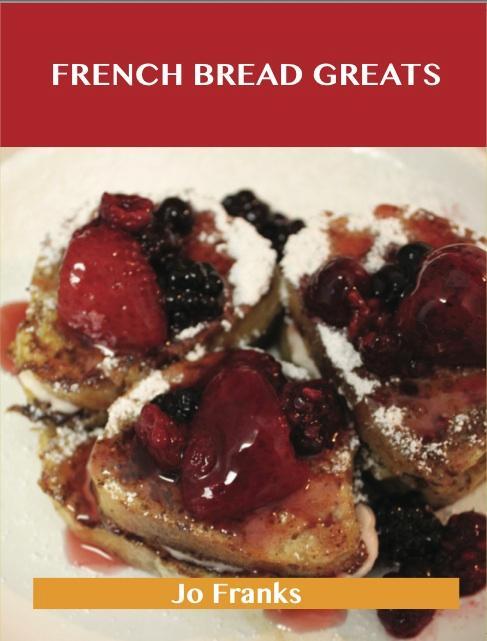 French Bread Greats: Delicious French Bread Recipes The Top 100 French Bread Recipes