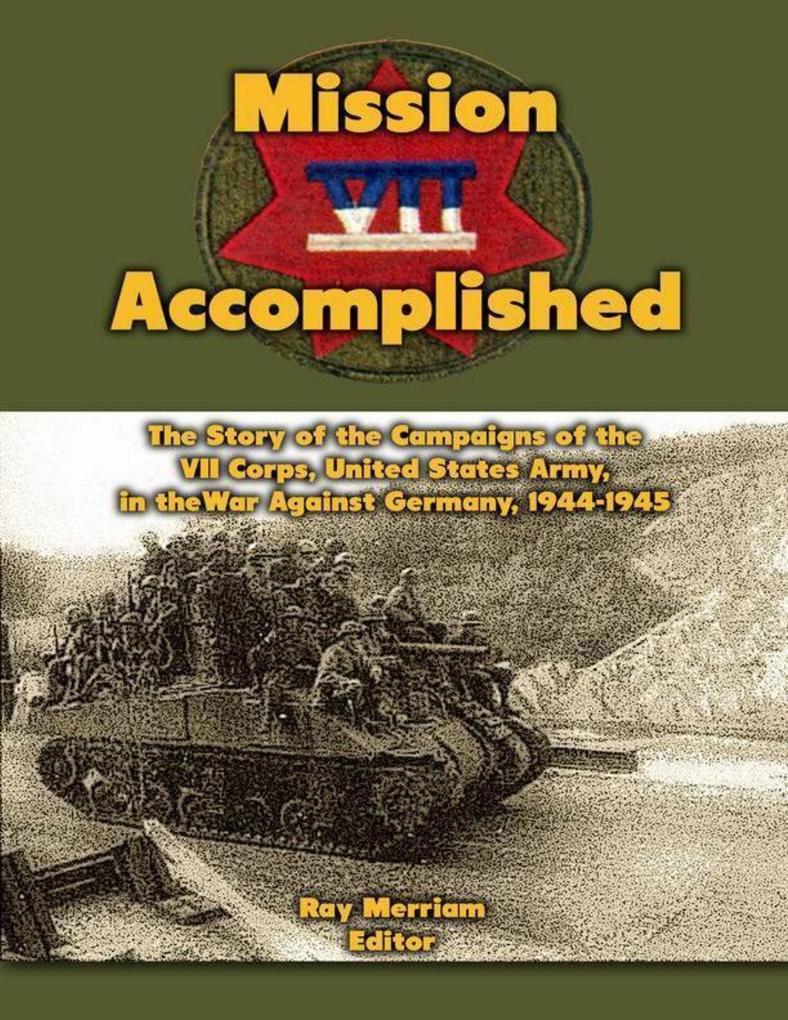 Mission Accomplished: The Story of the Campaigns of the Seventh Corps United States Army In the War Against Germany 1944-1945