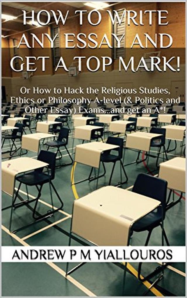 How to write any essay and get a top mark! Or How to Hack the Religious Studies Ethics or Philosophy A-level (& Politics and Other Essay) Exams...and get an A*!