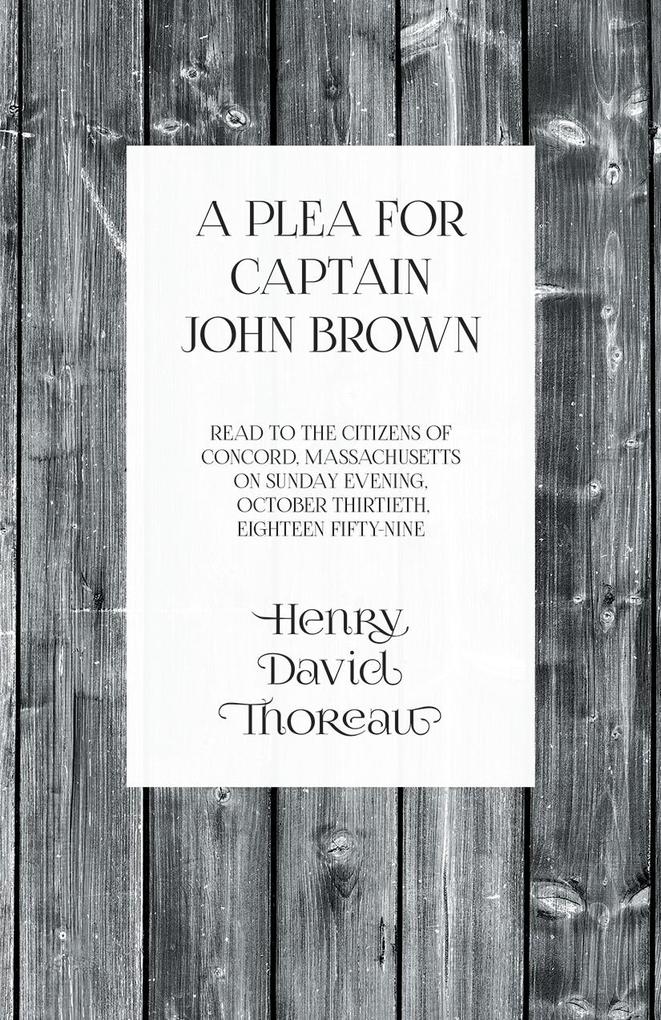 A Plea for Captain John Brown - Read to the citizens of Concord Massachusetts on Sunday evening October thirtieth eighteen fifty-nine