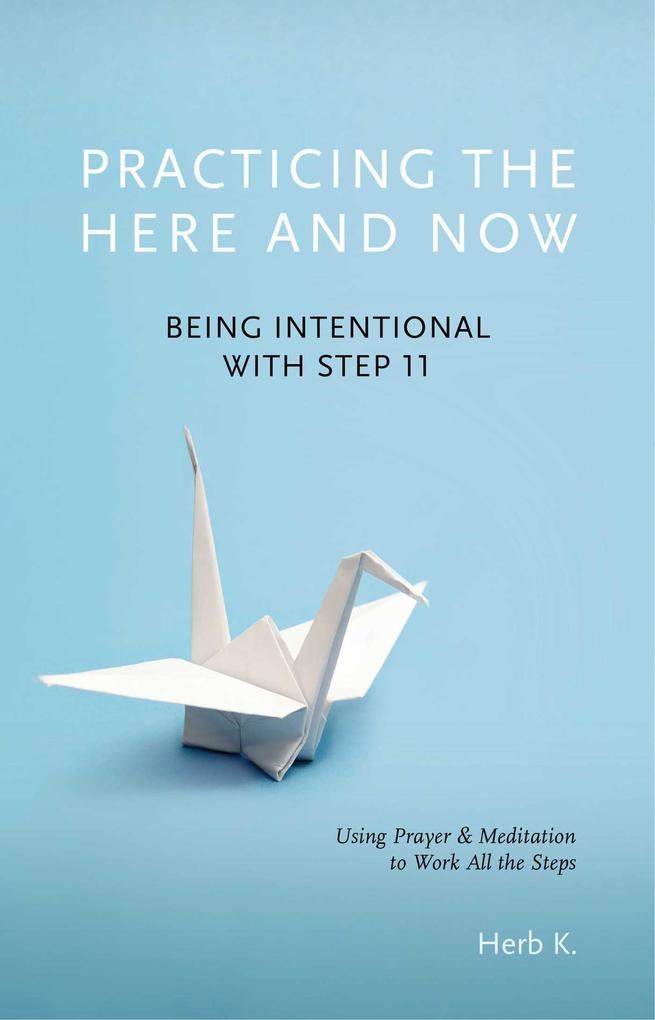 Practicing the Here and Now: Being Intentional with Step 11 Using Prayer & Meditation to Work All the Steps