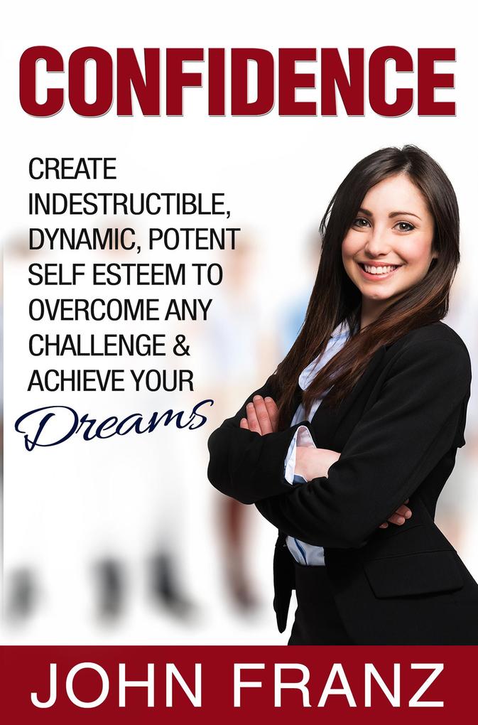 Confidence: Create Indestructible Dynamic Potent Self Esteem To Overcome Any Challenge & Achieve Your Dreams