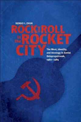 Rock and Roll in the Rocket City: The West Identity and Ideology in Soviet Dniepropetrovsk 1960-1985 - Sergei I. Zhuk