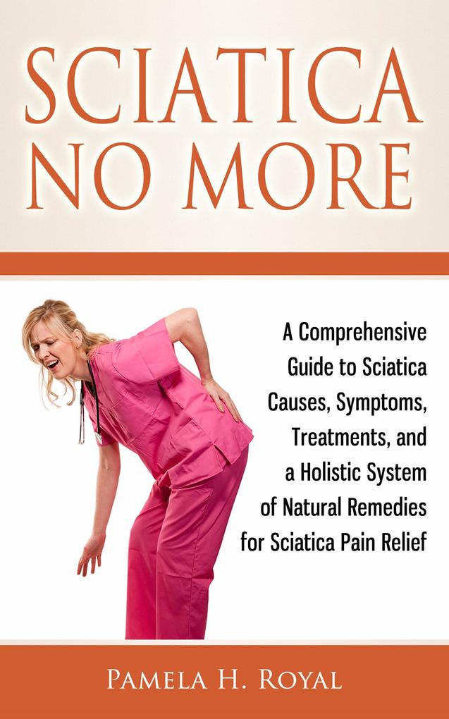 Sciatica No More: A Comprehensive Guide to Sciatica Causes Symptoms Treatments and a Holistic System of Natural Remedies for Sciatica Pain Relief