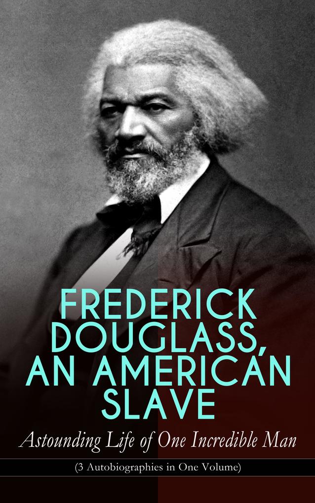 FREDERICK DOUGLASS AN AMERICAN SLAVE - Astounding Life of One Incredible Man (3 Autobiographies in One Volume)