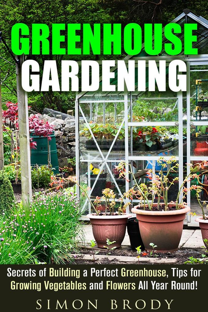 Greenhouse Gardening : Secrets of Building a Perfect Greenhouse Tips for Growing Vegetables and Flowers All Year Round! (Gardening & Homesteading)