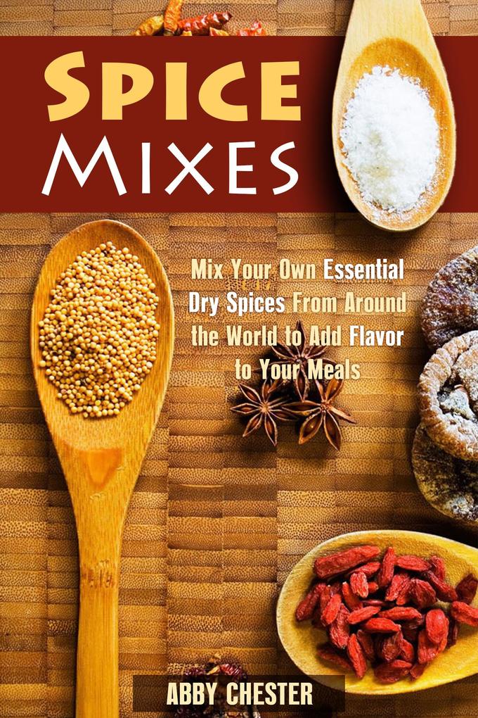 Spice Mixes: Mix Your Own Essential Dry Spices From Around the World to Add Flavor to Your Meals (Spices & Flavors)