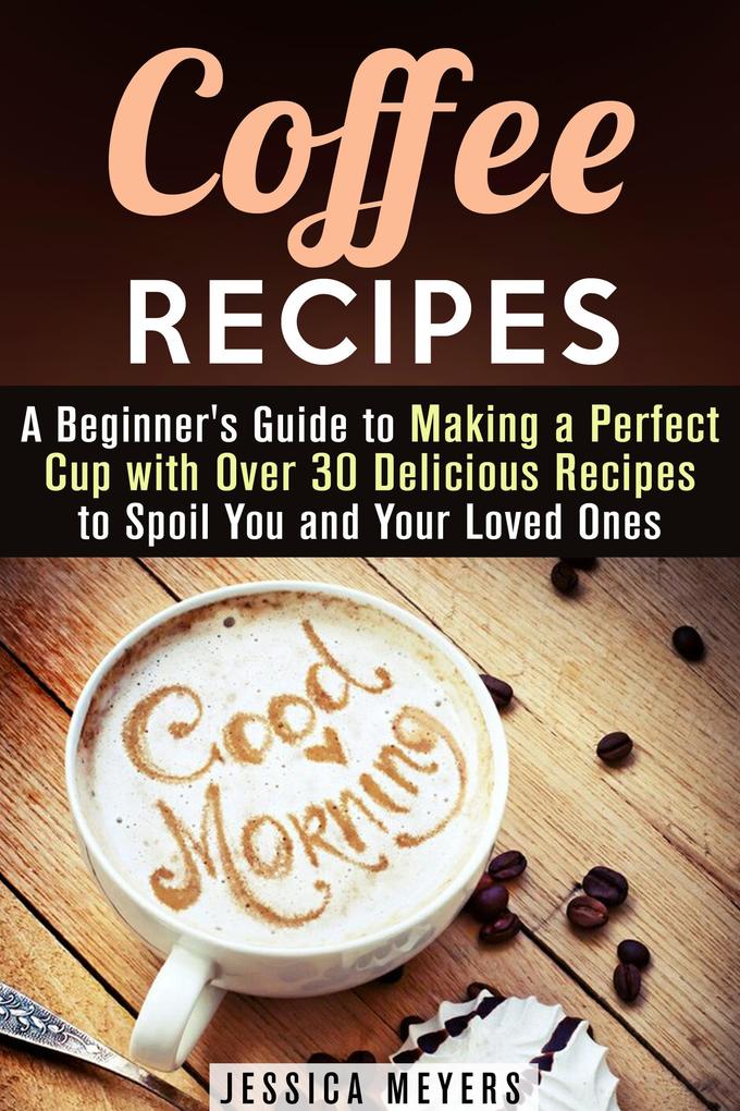 Coffee Recipes: A Beginner‘s Guide to Making a Perfect Cup with Over 30 Delicious Recipes to Spoil You and Your Loved Ones (Drinks & Beverages)