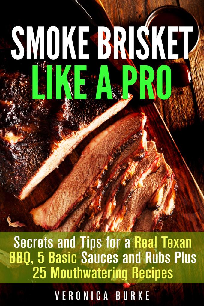 Smoke Brisket Like a Pro : Secrets and Tips for a Real Texan BBQ 5 Basic Sauces and Rubs Plus 25 Mouthwatering Recipes (Outdoor Cooking)