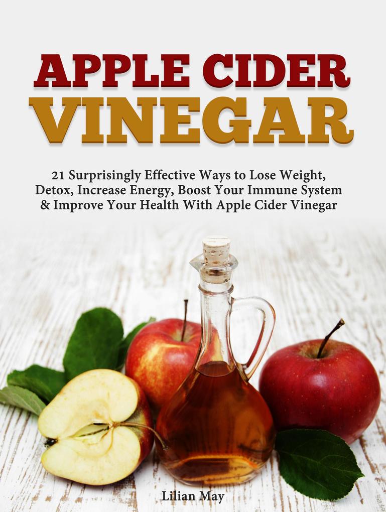 Apple Cider Vinegar: 21 Surprisingly Effective Ways to Lose Weight Detox Increase Energy Boost Your Immune System & Improve Your Health With Apple Cider Vinegar