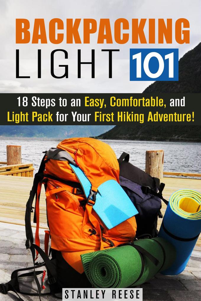 Backpacking Light 101: 18 Steps to an Easy Comfortable and Light Pack for Your First Hiking Adventure! (Camping Trips)