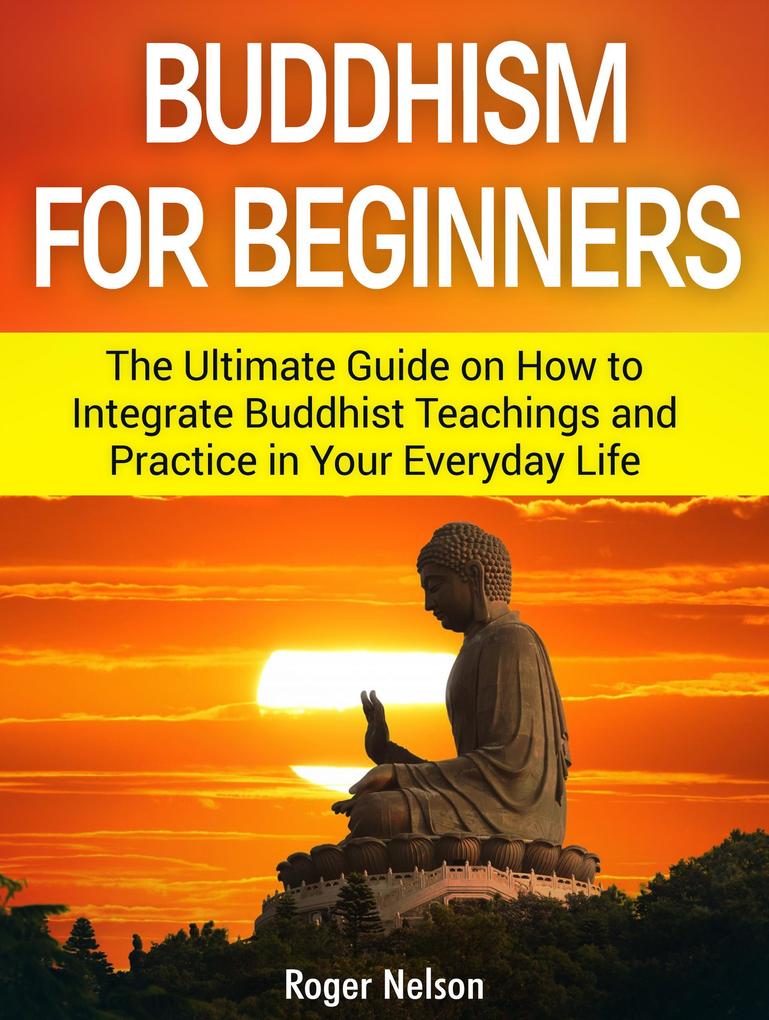 Buddhism for Beginners: The Ultimate Guide on How to Integrate Buddhist Teachings and Practice in Your Everyday Life